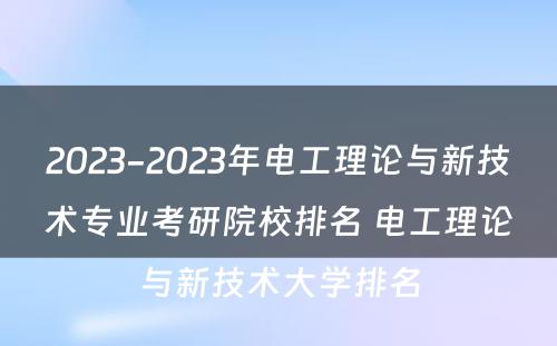 2023-2023年电工理论与新技术专业考研院校排名 电工理论与新技术大学排名