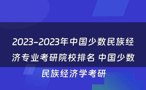 2023-2023年中国少数民族经济专业考研院校排名 中国少数民族经济学考研