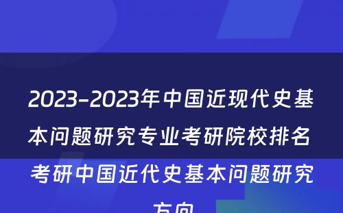 2023-2023年中国近现代史基本问题研究专业考研院校排名 考研中国近代史基本问题研究方向