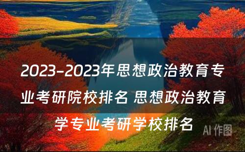 2023-2023年思想政治教育专业考研院校排名 思想政治教育学专业考研学校排名