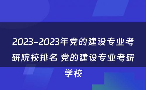 2023-2023年党的建设专业考研院校排名 党的建设专业考研学校