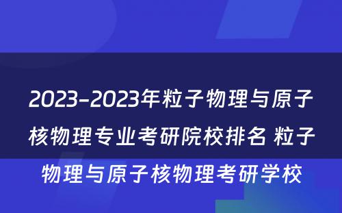 2023-2023年粒子物理与原子核物理专业考研院校排名 粒子物理与原子核物理考研学校