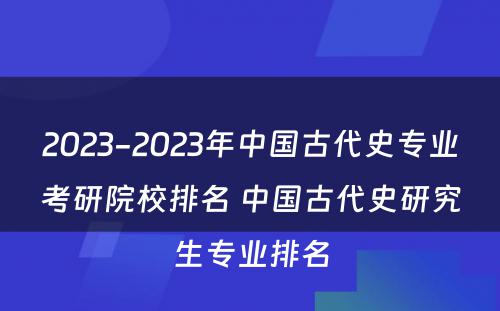 2023-2023年中国古代史专业考研院校排名 中国古代史研究生专业排名