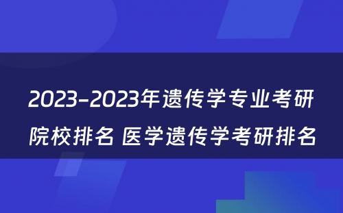 2023-2023年遗传学专业考研院校排名 医学遗传学考研排名