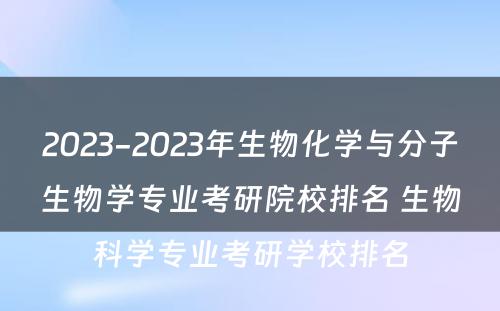 2023-2023年生物化学与分子生物学专业考研院校排名 生物科学专业考研学校排名