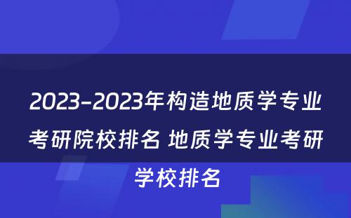 2023-2023年构造地质学专业考研院校排名 地质学专业考研学校排名