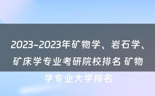 2023-2023年矿物学、岩石学、矿床学专业考研院校排名 矿物学专业大学排名