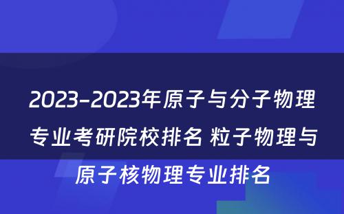 2023-2023年原子与分子物理专业考研院校排名 粒子物理与原子核物理专业排名