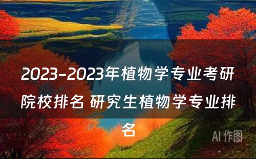 2023-2023年植物学专业考研院校排名 研究生植物学专业排名