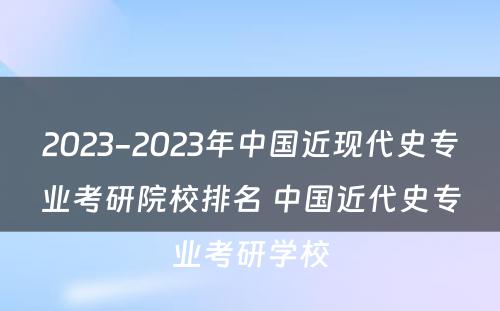 2023-2023年中国近现代史专业考研院校排名 中国近代史专业考研学校