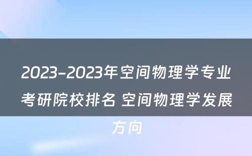 2023-2023年空间物理学专业考研院校排名 空间物理学发展方向