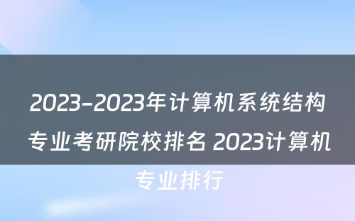 2023-2023年计算机系统结构专业考研院校排名 2023计算机专业排行