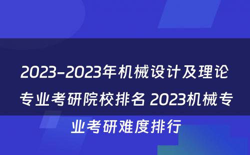 2023-2023年机械设计及理论专业考研院校排名 2023机械专业考研难度排行