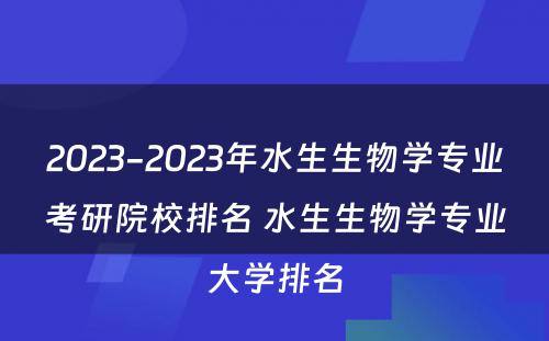 2023-2023年水生生物学专业考研院校排名 水生生物学专业大学排名