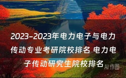 2023-2023年电力电子与电力传动专业考研院校排名 电力电子传动研究生院校排名