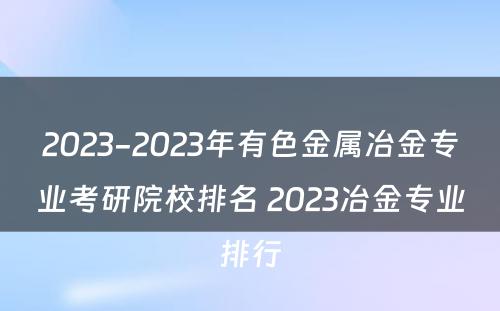 2023-2023年有色金属冶金专业考研院校排名 2023冶金专业排行