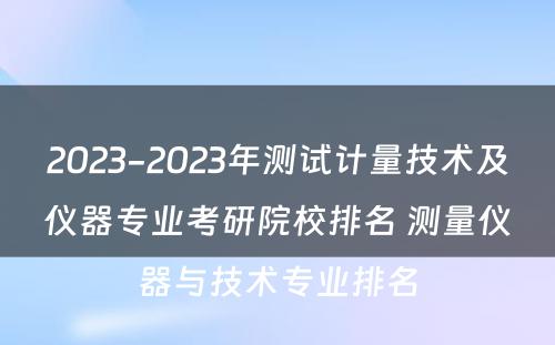 2023-2023年测试计量技术及仪器专业考研院校排名 测量仪器与技术专业排名