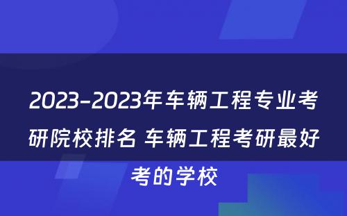 2023-2023年车辆工程专业考研院校排名 车辆工程考研最好考的学校