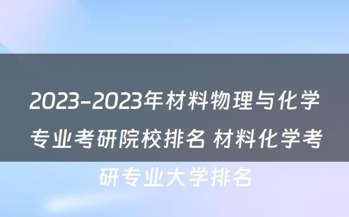 2023-2023年材料物理与化学专业考研院校排名 材料化学考研专业大学排名