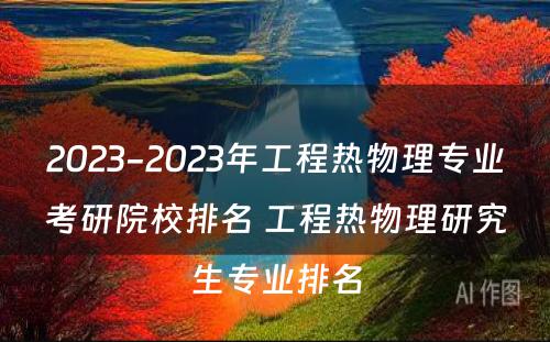 2023-2023年工程热物理专业考研院校排名 工程热物理研究生专业排名