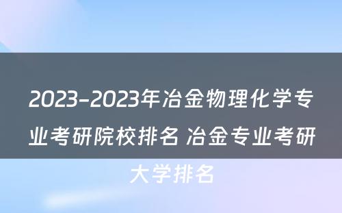 2023-2023年冶金物理化学专业考研院校排名 冶金专业考研大学排名