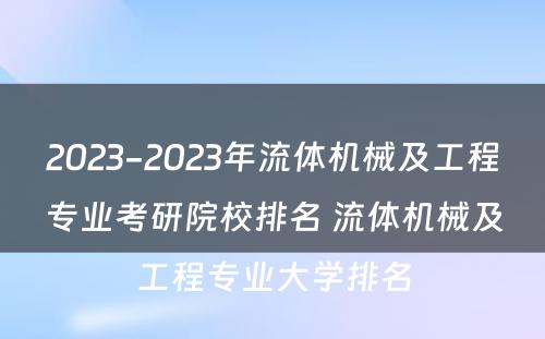 2023-2023年流体机械及工程专业考研院校排名 流体机械及工程专业大学排名