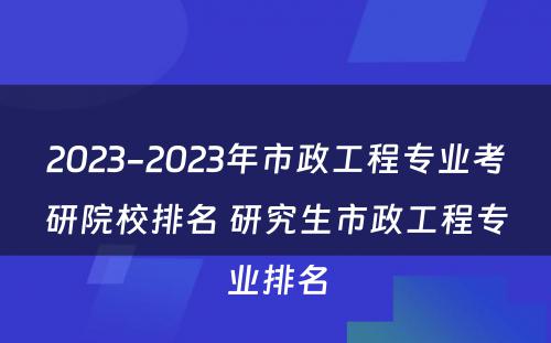 2023-2023年市政工程专业考研院校排名 研究生市政工程专业排名