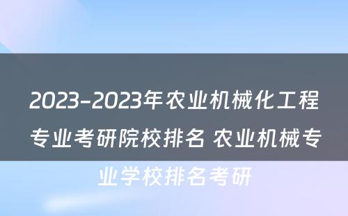 2023-2023年农业机械化工程专业考研院校排名 农业机械专业学校排名考研