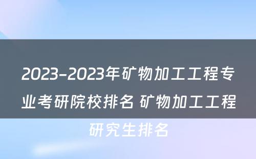 2023-2023年矿物加工工程专业考研院校排名 矿物加工工程研究生排名