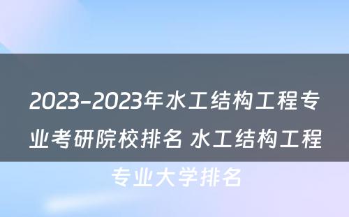 2023-2023年水工结构工程专业考研院校排名 水工结构工程专业大学排名