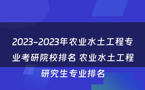 2023-2023年农业水土工程专业考研院校排名 农业水土工程研究生专业排名