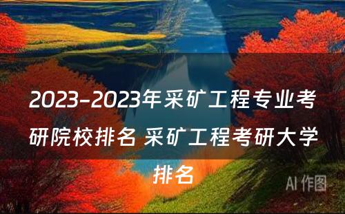 2023-2023年采矿工程专业考研院校排名 采矿工程考研大学排名