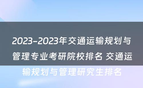 2023-2023年交通运输规划与管理专业考研院校排名 交通运输规划与管理研究生排名