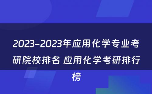 2023-2023年应用化学专业考研院校排名 应用化学考研排行榜