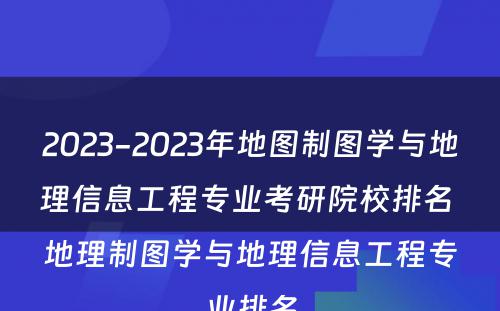 2023-2023年地图制图学与地理信息工程专业考研院校排名 地理制图学与地理信息工程专业排名