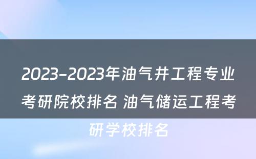 2023-2023年油气井工程专业考研院校排名 油气储运工程考研学校排名