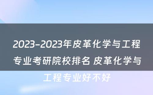 2023-2023年皮革化学与工程专业考研院校排名 皮革化学与工程专业好不好