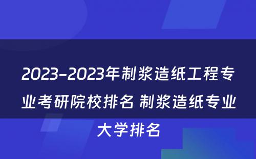 2023-2023年制浆造纸工程专业考研院校排名 制浆造纸专业大学排名