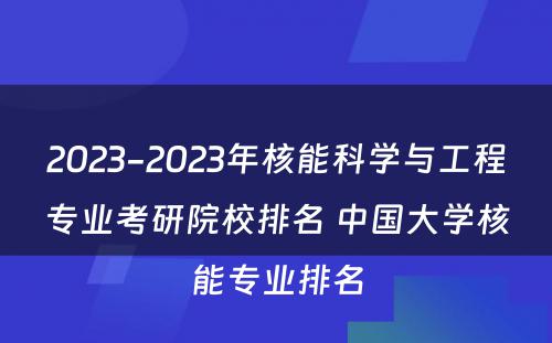 2023-2023年核能科学与工程专业考研院校排名 中国大学核能专业排名