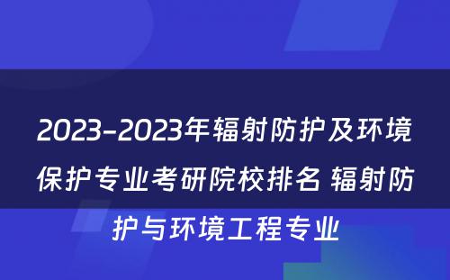 2023-2023年辐射防护及环境保护专业考研院校排名 辐射防护与环境工程专业