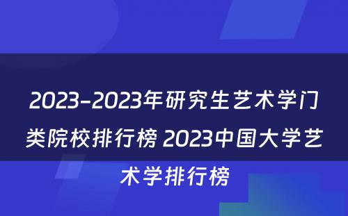 2023-2023年研究生艺术学门类院校排行榜 2023中国大学艺术学排行榜