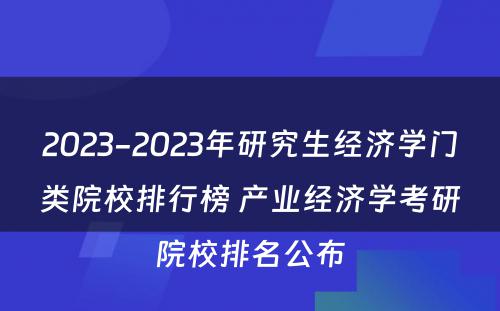 2023-2023年研究生经济学门类院校排行榜 产业经济学考研院校排名公布