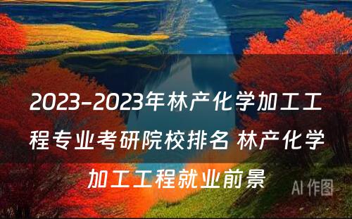 2023-2023年林产化学加工工程专业考研院校排名 林产化学加工工程就业前景