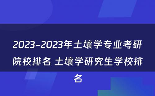 2023-2023年土壤学专业考研院校排名 土壤学研究生学校排名