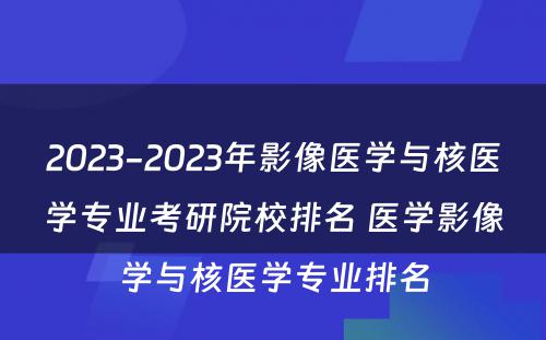 2023-2023年影像医学与核医学专业考研院校排名 医学影像学与核医学专业排名