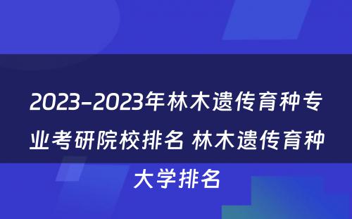 2023-2023年林木遗传育种专业考研院校排名 林木遗传育种大学排名