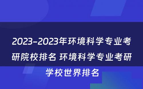 2023-2023年环境科学专业考研院校排名 环境科学专业考研学校世界排名