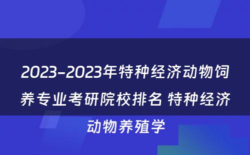 2023-2023年特种经济动物饲养专业考研院校排名 特种经济动物养殖学