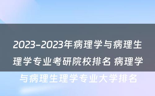 2023-2023年病理学与病理生理学专业考研院校排名 病理学与病理生理学专业大学排名