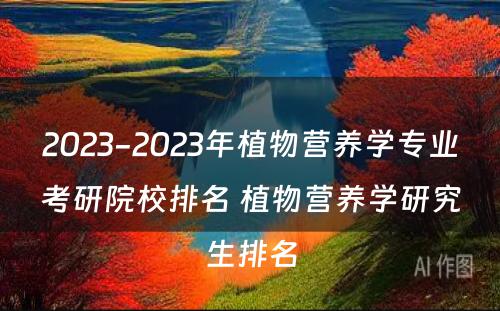 2023-2023年植物营养学专业考研院校排名 植物营养学研究生排名